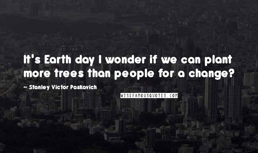 Stanley Victor Paskavich Quotes: It's Earth day I wonder if we can plant more trees than people for a change?