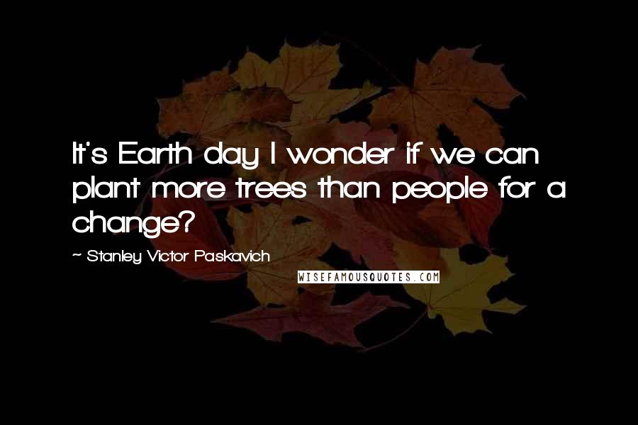 Stanley Victor Paskavich Quotes: It's Earth day I wonder if we can plant more trees than people for a change?