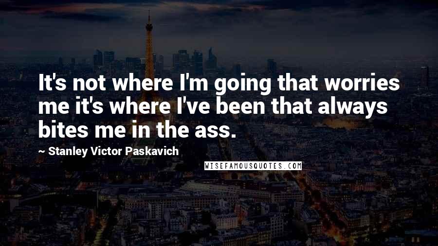 Stanley Victor Paskavich Quotes: It's not where I'm going that worries me it's where I've been that always bites me in the ass.