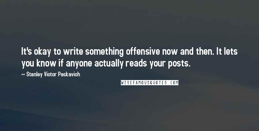 Stanley Victor Paskavich Quotes: It's okay to write something offensive now and then. It lets you know if anyone actually reads your posts.