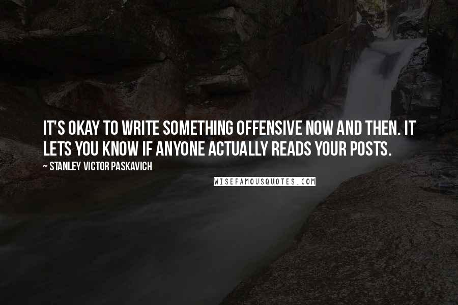 Stanley Victor Paskavich Quotes: It's okay to write something offensive now and then. It lets you know if anyone actually reads your posts.