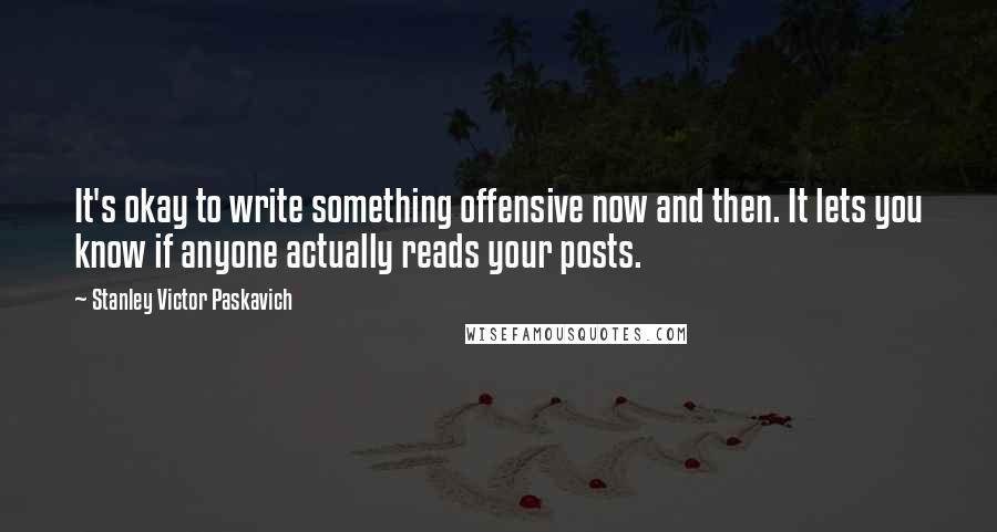 Stanley Victor Paskavich Quotes: It's okay to write something offensive now and then. It lets you know if anyone actually reads your posts.