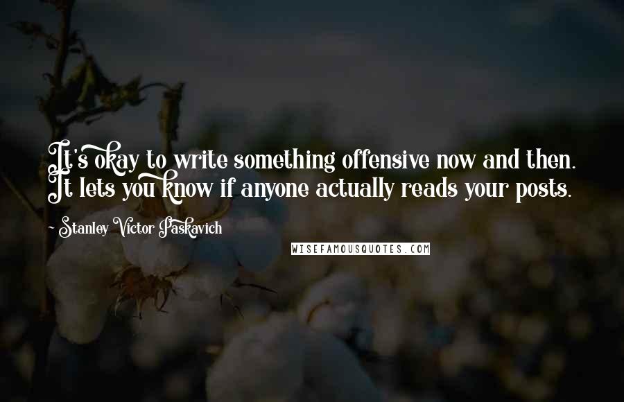 Stanley Victor Paskavich Quotes: It's okay to write something offensive now and then. It lets you know if anyone actually reads your posts.