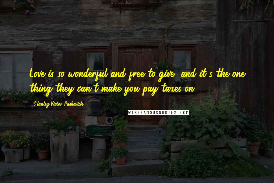 Stanley Victor Paskavich Quotes: Love is so wonderful and free to give, and it's the one thing they can't make you pay taxes on.