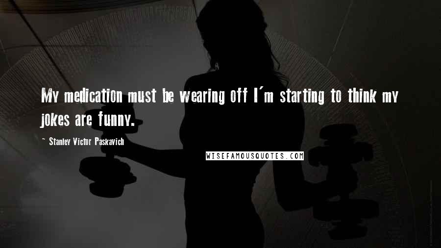 Stanley Victor Paskavich Quotes: My medication must be wearing off I'm starting to think my jokes are funny.