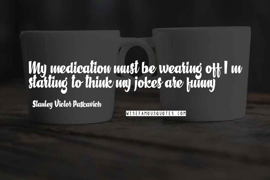 Stanley Victor Paskavich Quotes: My medication must be wearing off I'm starting to think my jokes are funny.