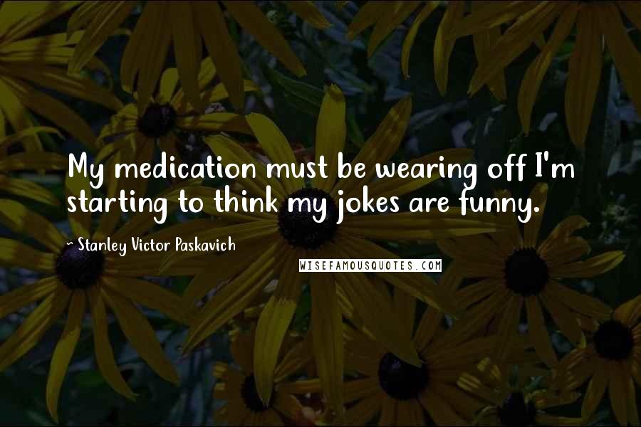 Stanley Victor Paskavich Quotes: My medication must be wearing off I'm starting to think my jokes are funny.