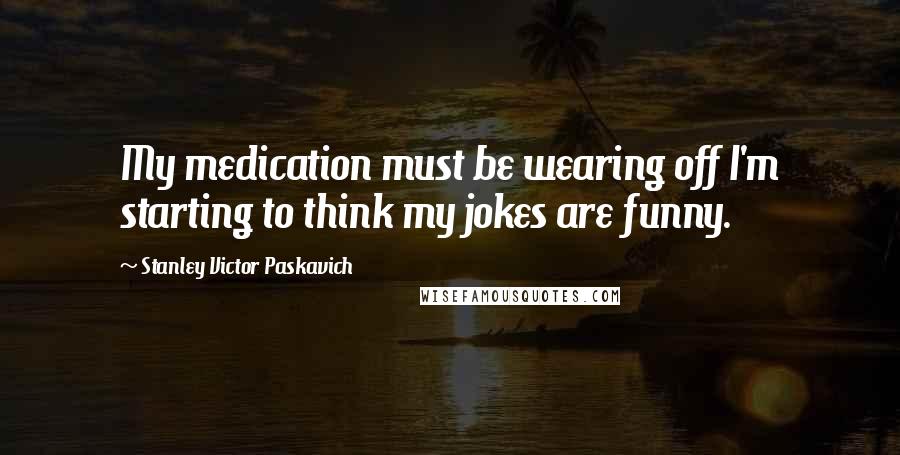 Stanley Victor Paskavich Quotes: My medication must be wearing off I'm starting to think my jokes are funny.