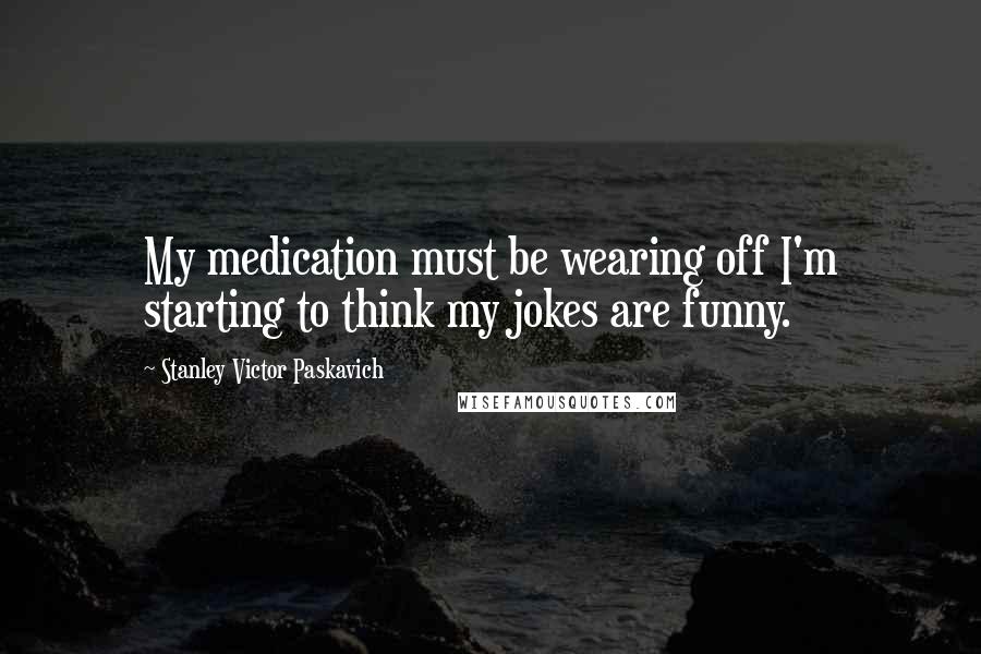 Stanley Victor Paskavich Quotes: My medication must be wearing off I'm starting to think my jokes are funny.