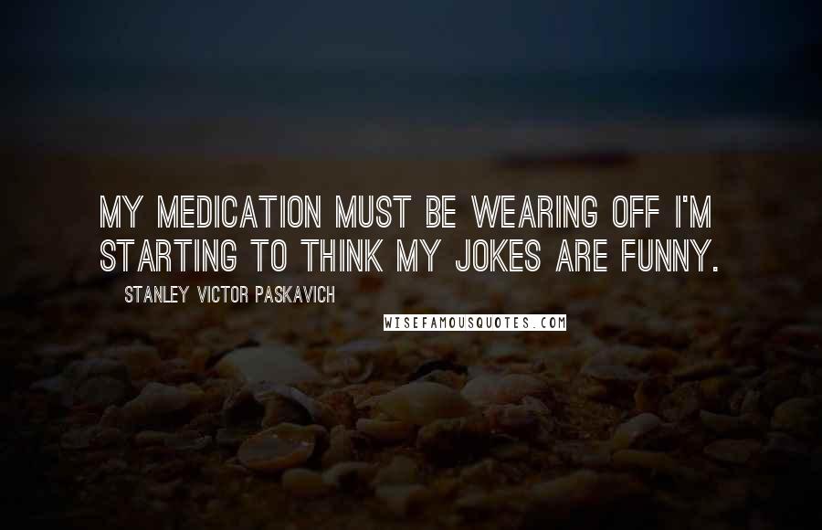 Stanley Victor Paskavich Quotes: My medication must be wearing off I'm starting to think my jokes are funny.