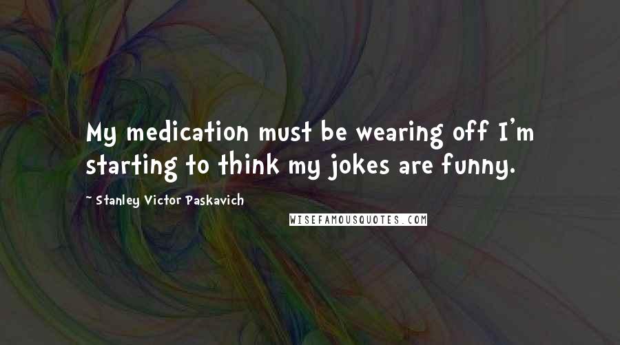 Stanley Victor Paskavich Quotes: My medication must be wearing off I'm starting to think my jokes are funny.