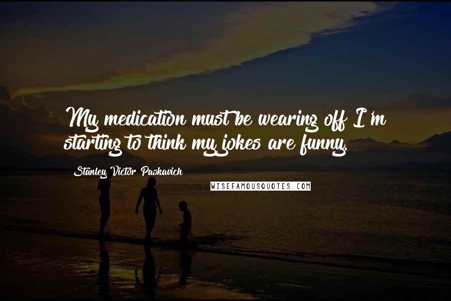 Stanley Victor Paskavich Quotes: My medication must be wearing off I'm starting to think my jokes are funny.