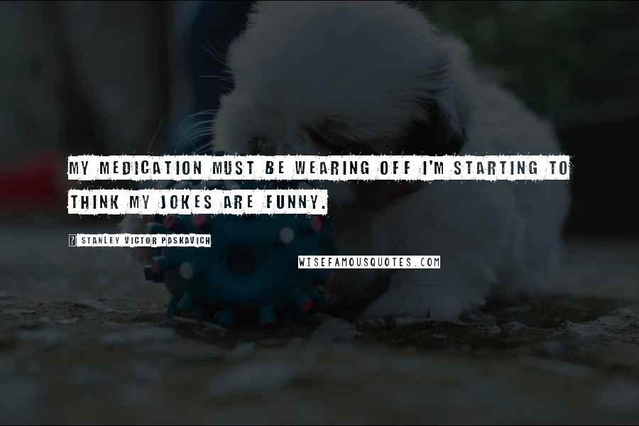 Stanley Victor Paskavich Quotes: My medication must be wearing off I'm starting to think my jokes are funny.