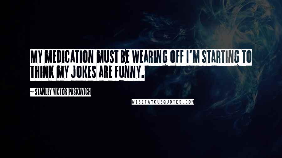 Stanley Victor Paskavich Quotes: My medication must be wearing off I'm starting to think my jokes are funny.