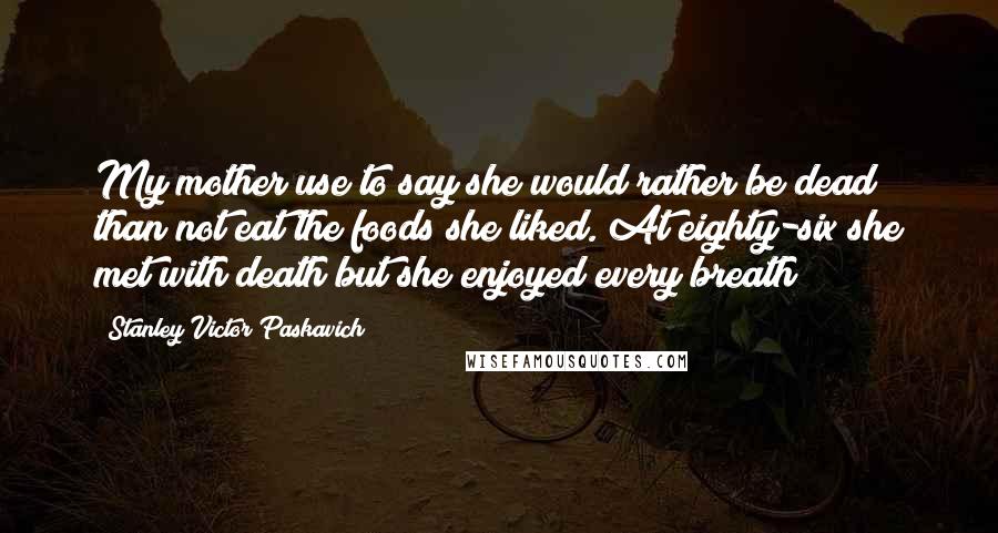 Stanley Victor Paskavich Quotes: My mother use to say she would rather be dead than not eat the foods she liked. At eighty-six she met with death but she enjoyed every breath