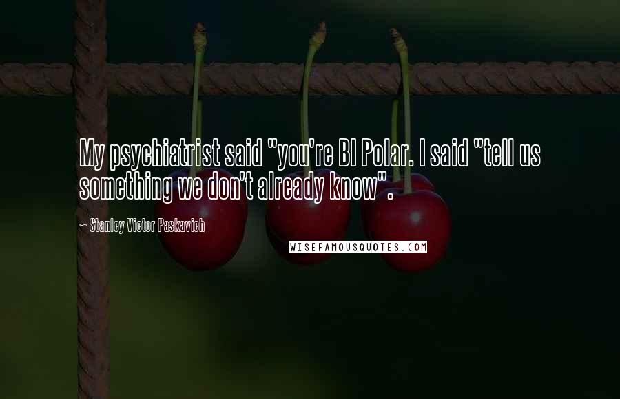 Stanley Victor Paskavich Quotes: My psychiatrist said "you're BI Polar. I said "tell us something we don't already know".