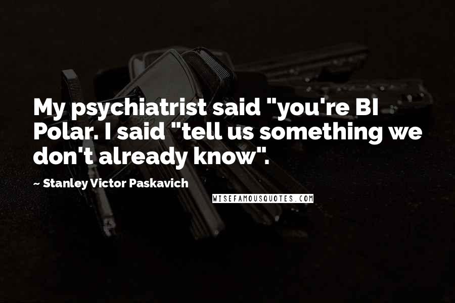 Stanley Victor Paskavich Quotes: My psychiatrist said "you're BI Polar. I said "tell us something we don't already know".