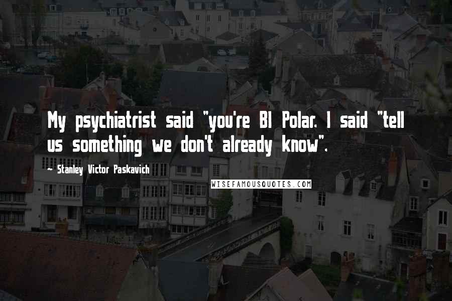Stanley Victor Paskavich Quotes: My psychiatrist said "you're BI Polar. I said "tell us something we don't already know".