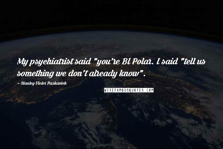 Stanley Victor Paskavich Quotes: My psychiatrist said "you're BI Polar. I said "tell us something we don't already know".