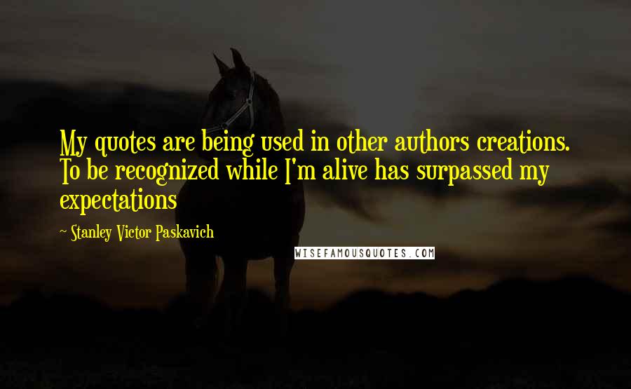 Stanley Victor Paskavich Quotes: My quotes are being used in other authors creations. To be recognized while I'm alive has surpassed my expectations