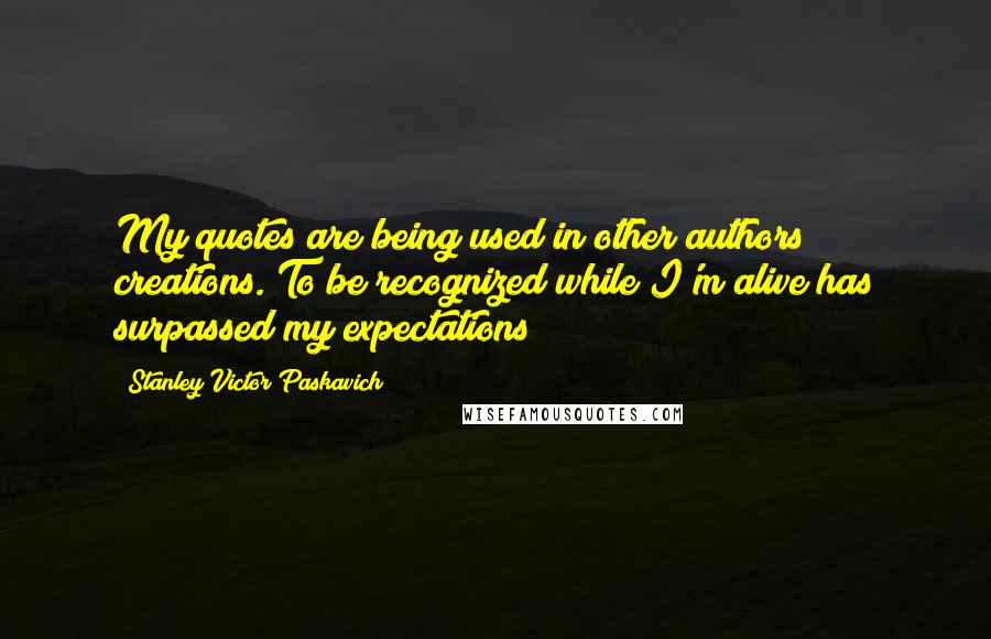 Stanley Victor Paskavich Quotes: My quotes are being used in other authors creations. To be recognized while I'm alive has surpassed my expectations