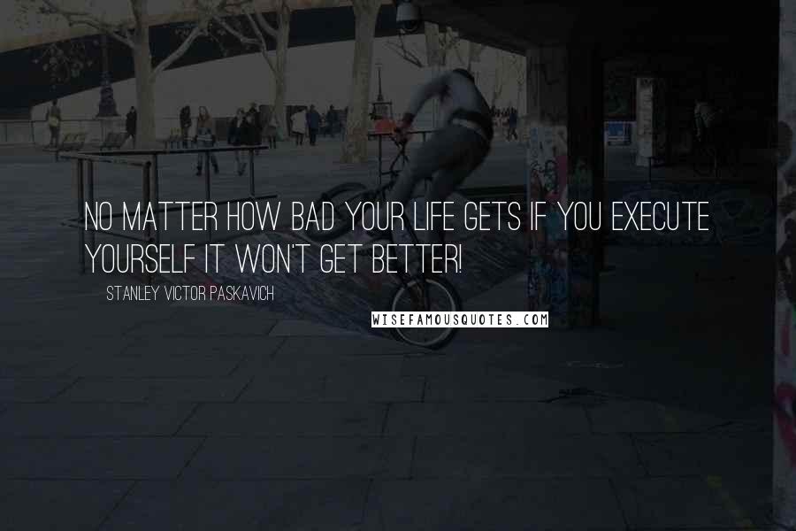 Stanley Victor Paskavich Quotes: No matter how bad your life gets if you Execute yourself it won't get better!