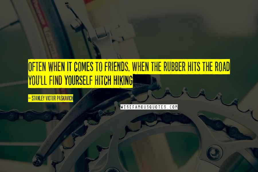 Stanley Victor Paskavich Quotes: Often when it comes to friends. When the rubber hits the road you'll find yourself hitch hiking