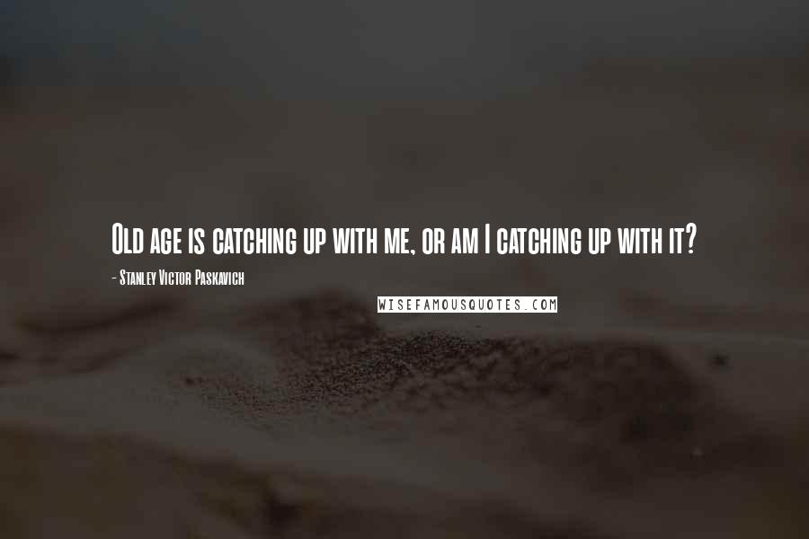 Stanley Victor Paskavich Quotes: Old age is catching up with me, or am I catching up with it?