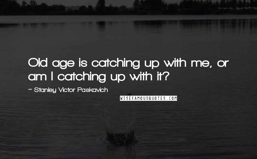 Stanley Victor Paskavich Quotes: Old age is catching up with me, or am I catching up with it?