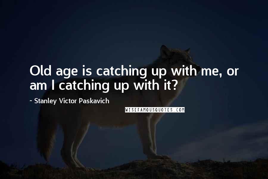 Stanley Victor Paskavich Quotes: Old age is catching up with me, or am I catching up with it?