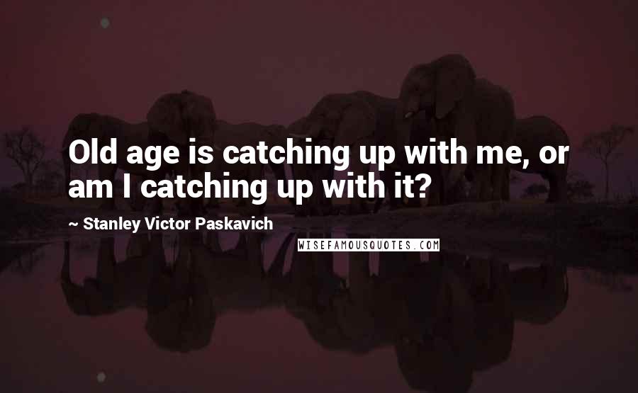 Stanley Victor Paskavich Quotes: Old age is catching up with me, or am I catching up with it?