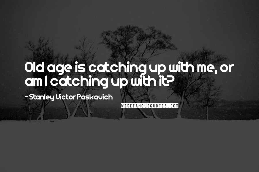 Stanley Victor Paskavich Quotes: Old age is catching up with me, or am I catching up with it?