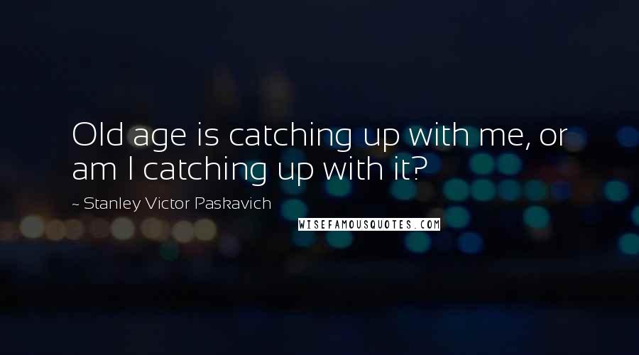 Stanley Victor Paskavich Quotes: Old age is catching up with me, or am I catching up with it?