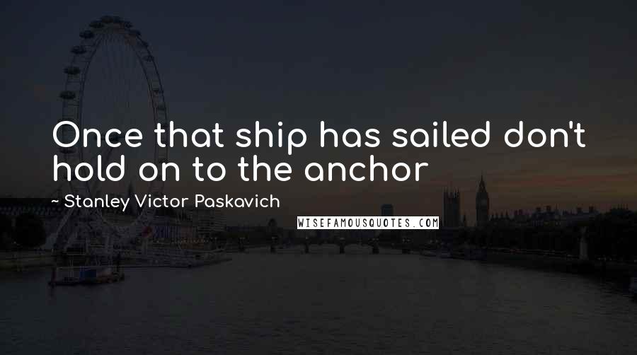 Stanley Victor Paskavich Quotes: Once that ship has sailed don't hold on to the anchor