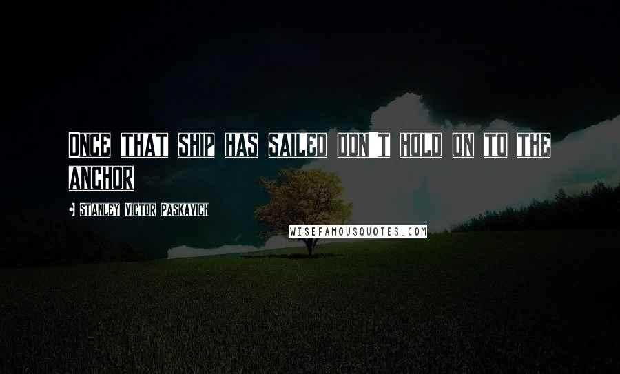 Stanley Victor Paskavich Quotes: Once that ship has sailed don't hold on to the anchor