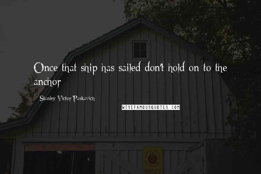 Stanley Victor Paskavich Quotes: Once that ship has sailed don't hold on to the anchor