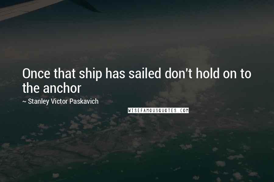 Stanley Victor Paskavich Quotes: Once that ship has sailed don't hold on to the anchor