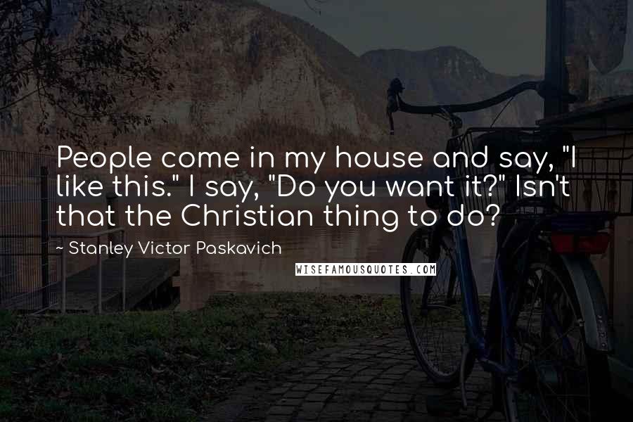 Stanley Victor Paskavich Quotes: People come in my house and say, "I like this." I say, "Do you want it?" Isn't that the Christian thing to do?