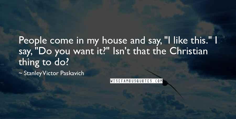 Stanley Victor Paskavich Quotes: People come in my house and say, "I like this." I say, "Do you want it?" Isn't that the Christian thing to do?