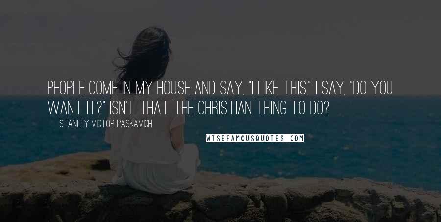 Stanley Victor Paskavich Quotes: People come in my house and say, "I like this." I say, "Do you want it?" Isn't that the Christian thing to do?
