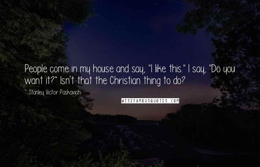 Stanley Victor Paskavich Quotes: People come in my house and say, "I like this." I say, "Do you want it?" Isn't that the Christian thing to do?