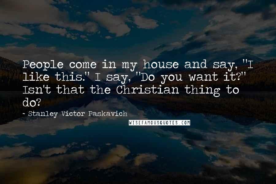 Stanley Victor Paskavich Quotes: People come in my house and say, "I like this." I say, "Do you want it?" Isn't that the Christian thing to do?