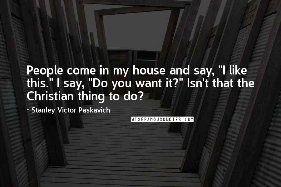 Stanley Victor Paskavich Quotes: People come in my house and say, "I like this." I say, "Do you want it?" Isn't that the Christian thing to do?