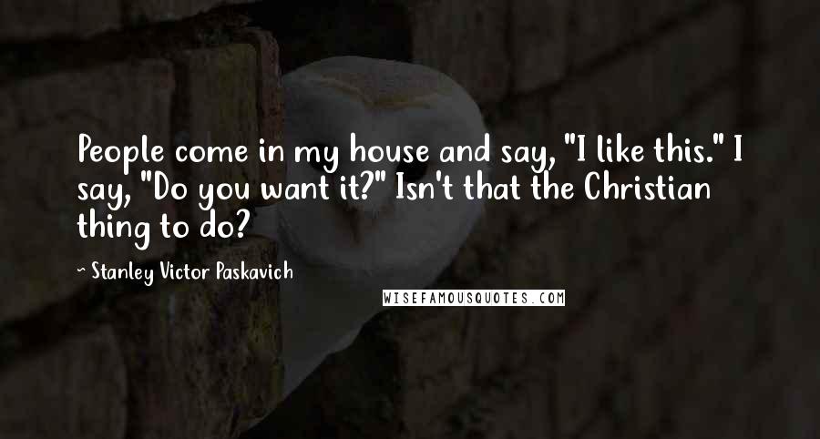 Stanley Victor Paskavich Quotes: People come in my house and say, "I like this." I say, "Do you want it?" Isn't that the Christian thing to do?