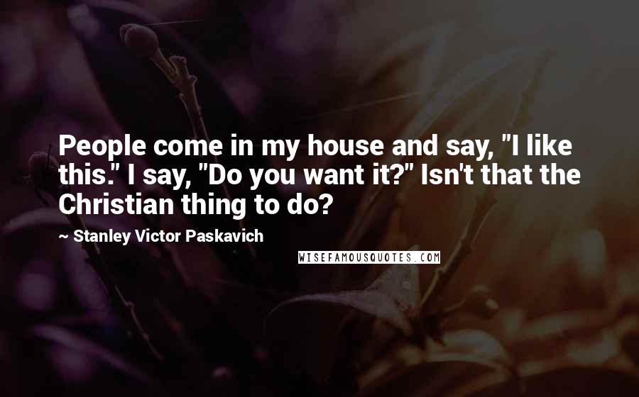 Stanley Victor Paskavich Quotes: People come in my house and say, "I like this." I say, "Do you want it?" Isn't that the Christian thing to do?