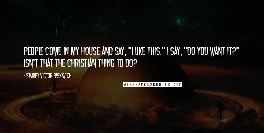 Stanley Victor Paskavich Quotes: People come in my house and say, "I like this." I say, "Do you want it?" Isn't that the Christian thing to do?