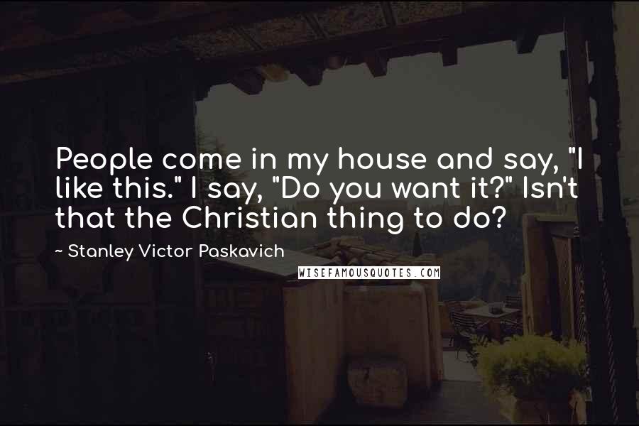 Stanley Victor Paskavich Quotes: People come in my house and say, "I like this." I say, "Do you want it?" Isn't that the Christian thing to do?