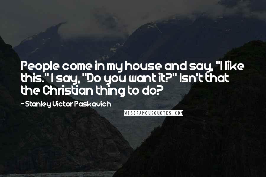 Stanley Victor Paskavich Quotes: People come in my house and say, "I like this." I say, "Do you want it?" Isn't that the Christian thing to do?