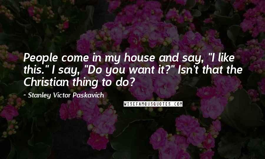 Stanley Victor Paskavich Quotes: People come in my house and say, "I like this." I say, "Do you want it?" Isn't that the Christian thing to do?