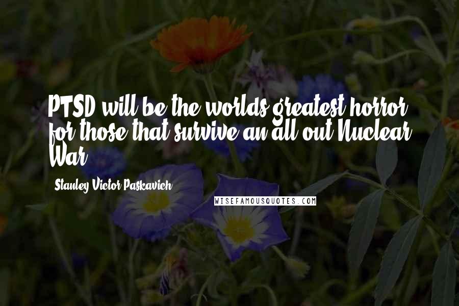 Stanley Victor Paskavich Quotes: PTSD will be the worlds greatest horror for those that survive an all out Nuclear War.